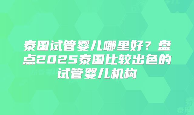泰国试管婴儿哪里好？盘点2025泰国比较出色的试管婴儿机构