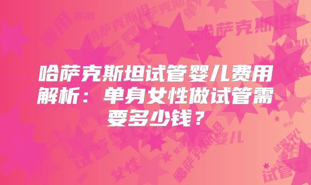 哈萨克斯坦试管婴儿费用解析：单身女性做试管需要多少钱？