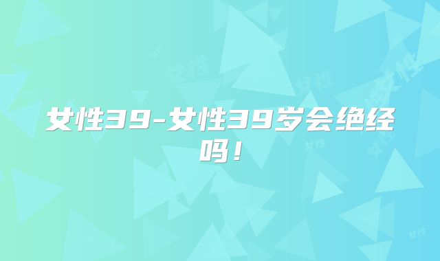 女性39-女性39岁会绝经吗!