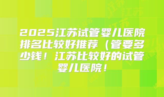 2025江苏试管婴儿医院排名比较好推荐（管要多少钱！江苏比较好的试管婴儿医院！