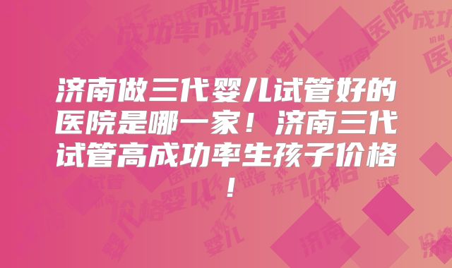 济南做三代婴儿试管好的医院是哪一家！济南三代试管高成功率生孩子价格！