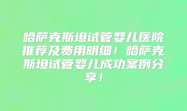 哈萨克斯坦试管婴儿医院推荐及费用明细!哈萨克斯坦试管婴儿成功案例分享!