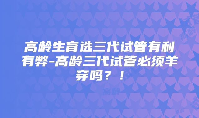 高龄生育选三代试管有利有弊-高龄三代试管必须羊穿吗？！