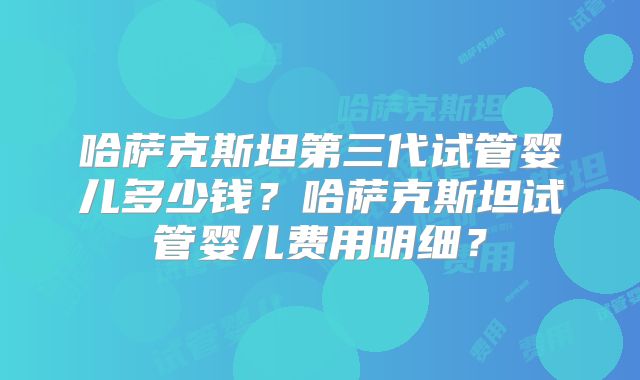 哈萨克斯坦第三代试管婴儿多少钱？哈萨克斯坦试管婴儿费用明细？