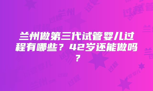 兰州做第三代试管婴儿过程有哪些？42岁还能做吗？