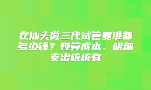 在汕头做三代试管要准备多少钱？预算成本、明细支出统统有