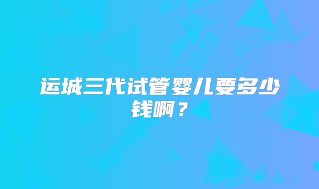 运城三代试管婴儿要多少钱啊？