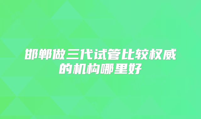 邯郸做三代试管比较权威的机构哪里好