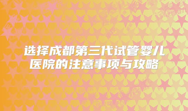 选择成都第三代试管婴儿医院的注意事项与攻略