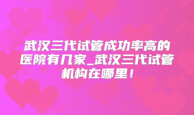 武汉三代试管成功率高的医院有几家_武汉三代试管机构在哪里！