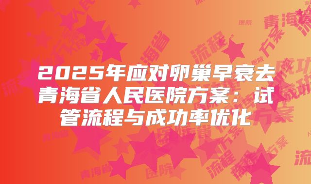 2025年应对卵巢早衰去青海省人民医院方案：试管流程与成功率优化