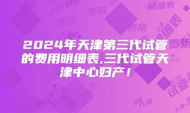 2024年天津第三代试管的费用明细表,三代试管天津中心妇产！