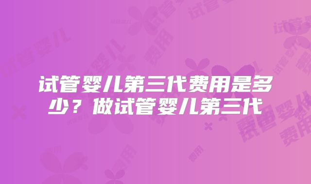试管婴儿第三代费用是多少？做试管婴儿第三代