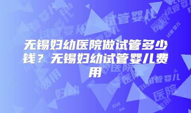 无锡妇幼医院做试管多少钱？无锡妇幼试管婴儿费用