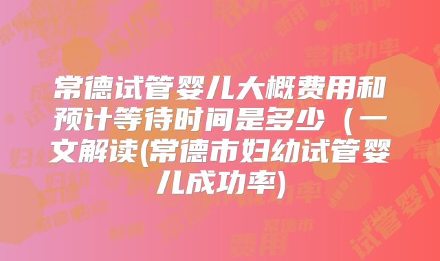 常德试管婴儿大概费用和预计等待时间是多少(一文解读(常德市妇幼试管婴儿成功率)
