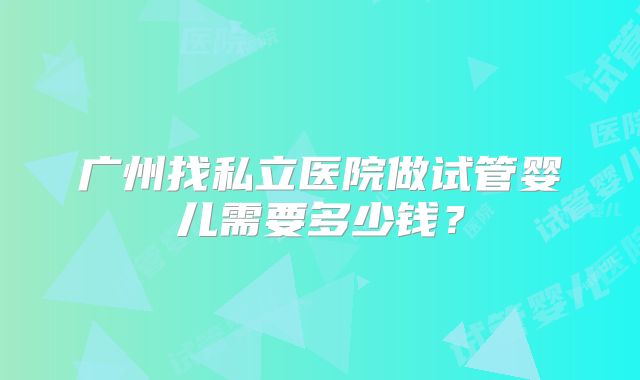 广州找私立医院做试管婴儿需要多少钱？