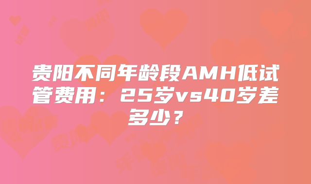 贵阳不同年龄段AMH低试管费用:25岁vs40岁差多少?
