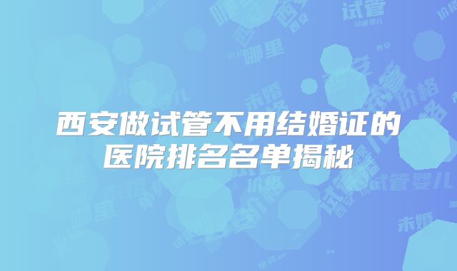 西安做试管不用结婚证的医院排名名单揭秘
