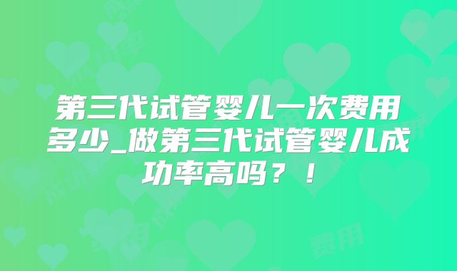 第三代试管婴儿一次费用多少_做第三代试管婴儿成功率高吗?!