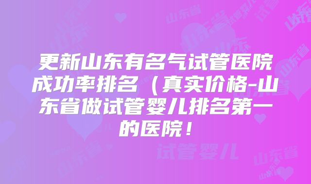 更新山东有名气试管医院成功率排名(真实价格-山东省做试管婴儿排名第一的医院!