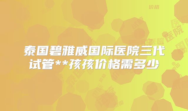 泰国碧雅威国际医院三代试管**孩孩价格需多少