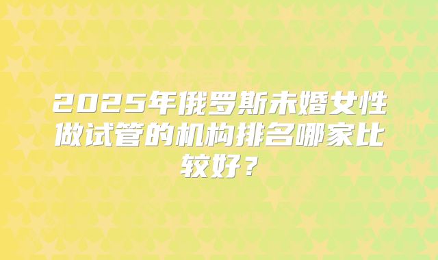 2025年俄罗斯未婚女性做试管的机构排名哪家比较好?