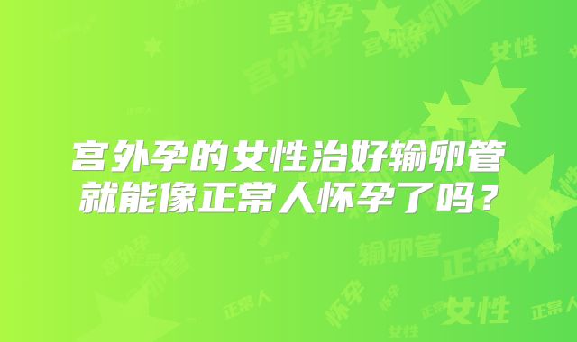 宫外孕的女性治好输卵管就能像正常人怀孕了吗？