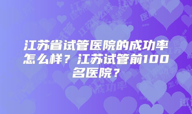 江苏省试管医院的成功率怎么样?江苏试管前100名医院?