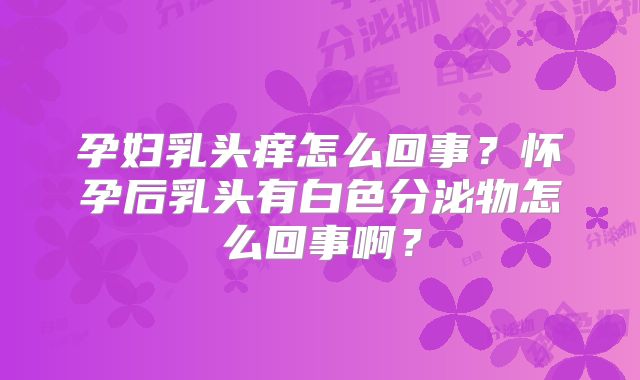孕妇乳头痒怎么回事？怀孕后乳头有白色分泌物怎么回事啊？