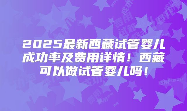 2025最新西藏试管婴儿成功率及费用详情!西藏可以做试管婴儿吗!