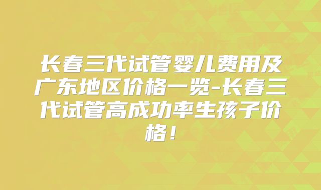 长春三代试管婴儿费用及广东地区价格一览-长春三代试管高成功率生孩子价格！
