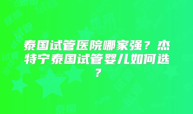 泰国试管医院哪家强？杰特宁泰国试管婴儿如何选？