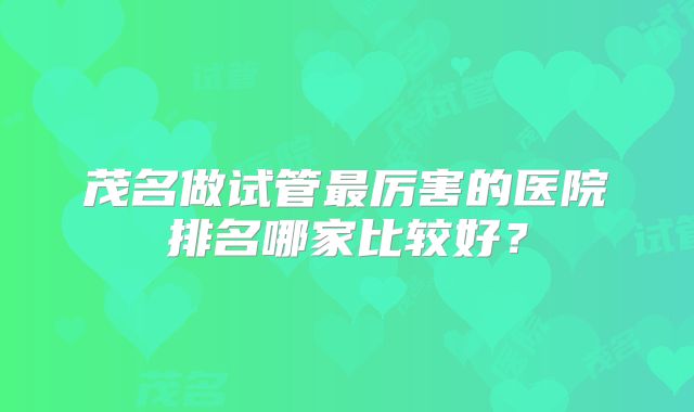 茂名做试管最厉害的医院排名哪家比较好？