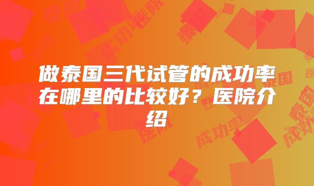 做泰国三代试管的成功率在哪里的比较好？医院介绍