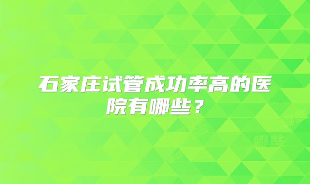 石家庄试管成功率高的医院有哪些?