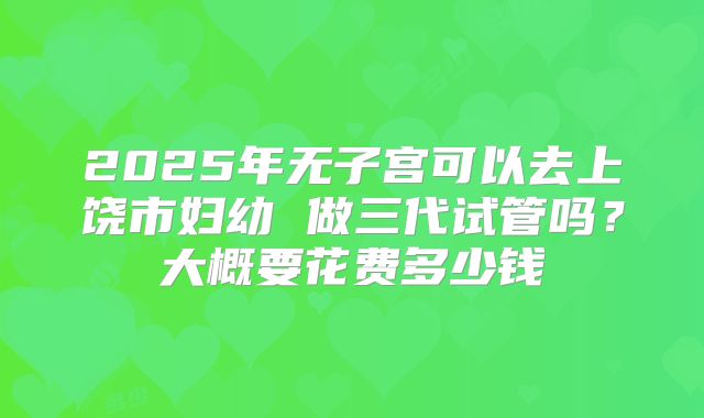 2025年无子宫可以去上饶市妇幼 做三代试管吗？大概要花费多少钱