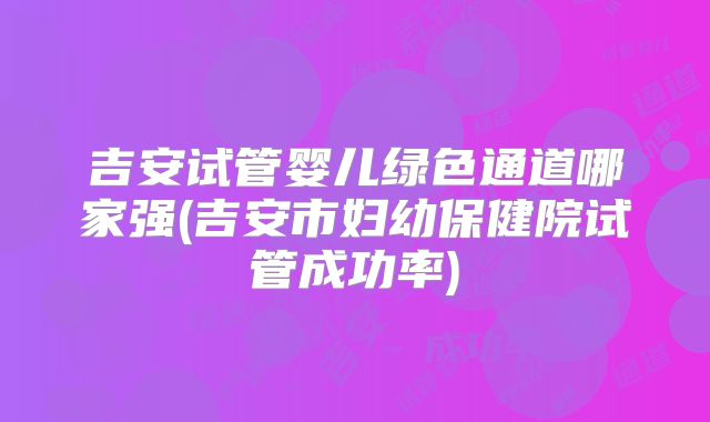 吉安试管婴儿绿色通道哪家强(吉安市妇幼保健院试管成功率)