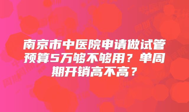 南京市中医院申请做试管预算5万够不够用？单周期开销高不高？