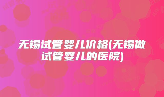 无锡试管婴儿价格(无锡做试管婴儿的医院)