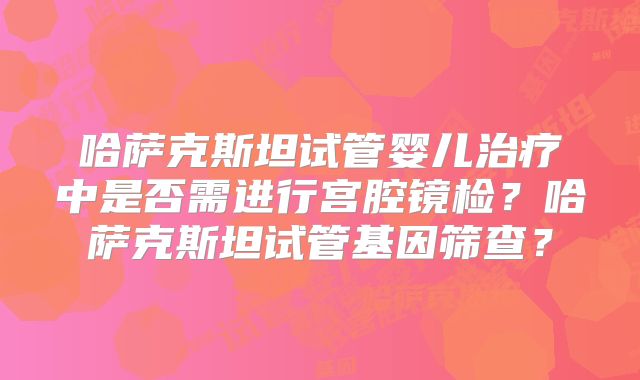 哈萨克斯坦试管婴儿治疗中是否需进行宫腔镜检？哈萨克斯坦试管基因筛查？