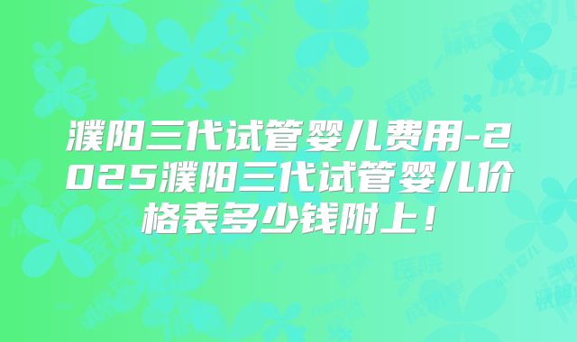 濮阳三代试管婴儿费用-2025濮阳三代试管婴儿价格表多少钱附上!