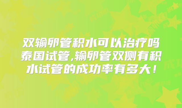 双输卵管积水可以治疗吗泰国试管,输卵管双侧有积水试管的成功率有多大！