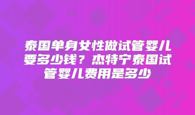 泰国单身女性做试管婴儿要多少钱?杰特宁泰国试管婴儿费用是多少