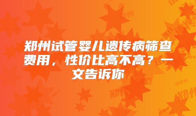 郑州试管婴儿遗传病筛查费用,性价比高不高?一文告诉你