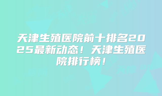天津生殖医院前十排名2025最新动态！天津生殖医院排行榜！