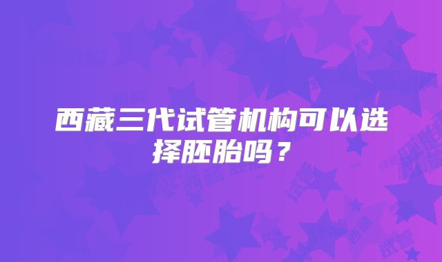 西藏三代试管机构可以选择胚胎吗？