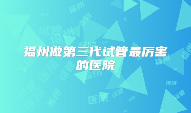 福州做第三代试管最厉害的医院