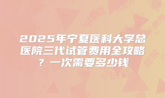 2025年宁夏医科大学总医院三代试管费用全攻略?一次需要多少钱