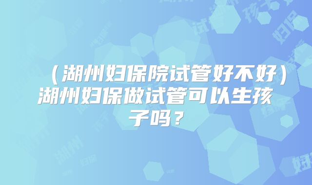 (湖州妇保院试管好不好)湖州妇保做试管可以生孩子吗?