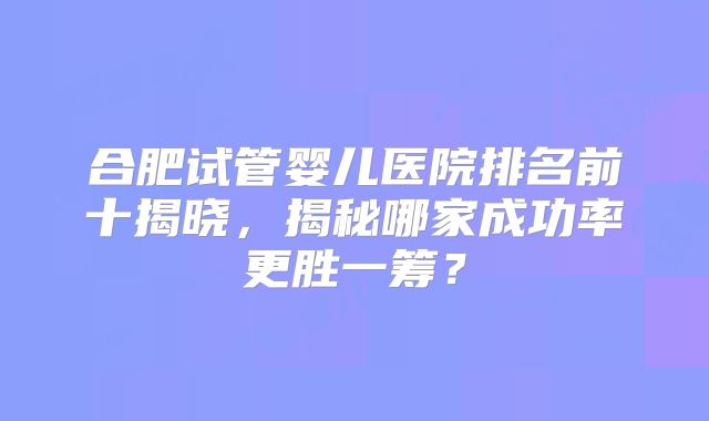 合肥试管婴儿医院排名前十揭晓，揭秘哪家成功率更胜一筹？
